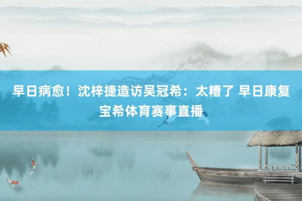 早日病愈！沈梓捷造访吴冠希：太糟了 早日康复宝希体育赛事直播