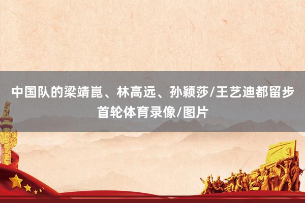 中国队的梁靖崑、林高远、孙颖莎/王艺迪都留步首轮体育录像/图片