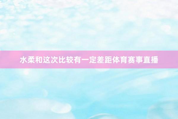 水柔和这次比较有一定差距体育赛事直播