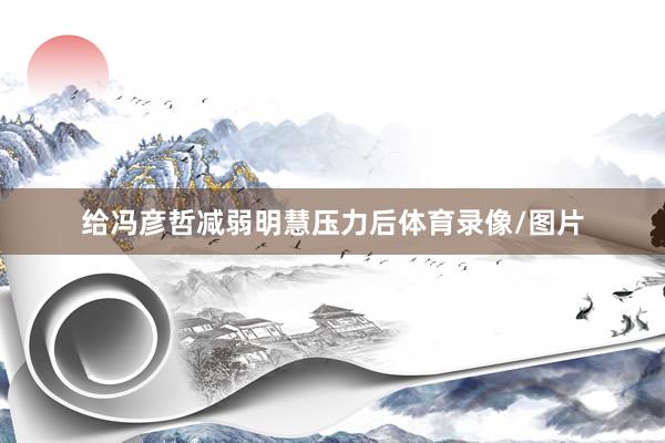 给冯彦哲减弱明慧压力后体育录像/图片