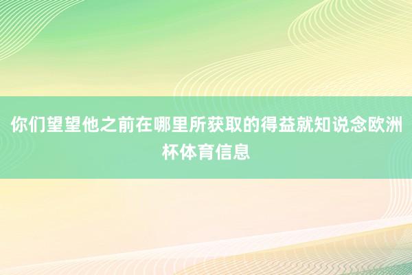 你们望望他之前在哪里所获取的得益就知说念欧洲杯体育信息