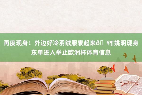 再度现身！外边好冷羽绒服裹起来🥶姚明现身东单进入举止欧洲杯体育信息