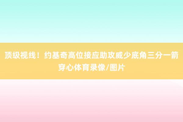 顶级视线！约基奇高位接应助攻威少底角三分一箭穿心体育录像/图片