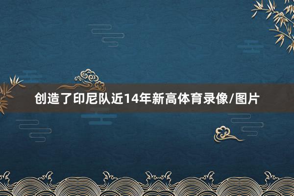 创造了印尼队近14年新高体育录像/图片