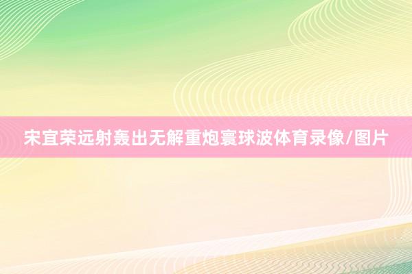 宋宜荣远射轰出无解重炮寰球波体育录像/图片