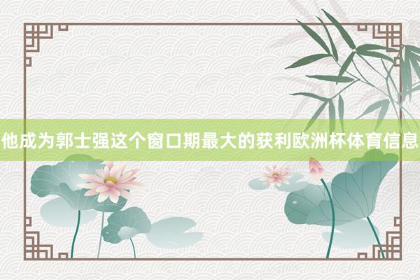他成为郭士强这个窗口期最大的获利欧洲杯体育信息