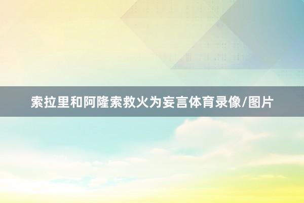 索拉里和阿隆索救火为妄言体育录像/图片