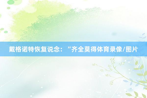 戴格诺特恢复说念：“齐全莫得体育录像/图片