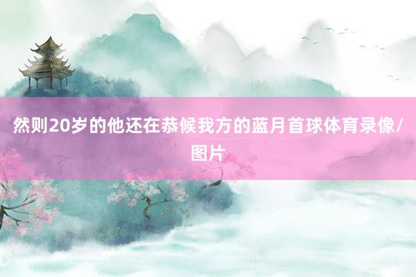 然则20岁的他还在恭候我方的蓝月首球体育录像/图片