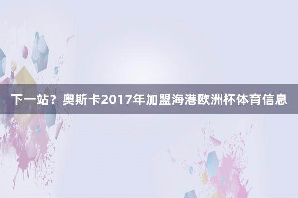 下一站？奥斯卡2017年加盟海港欧洲杯体育信息