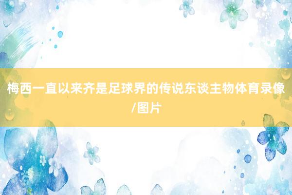梅西一直以来齐是足球界的传说东谈主物体育录像/图片