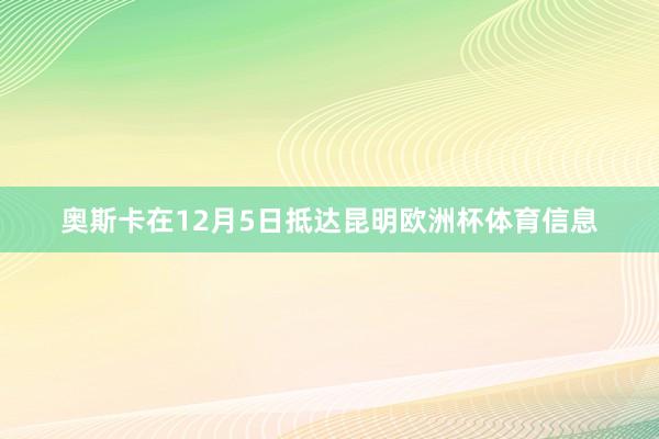 奥斯卡在12月5日抵达昆明欧洲杯体育信息