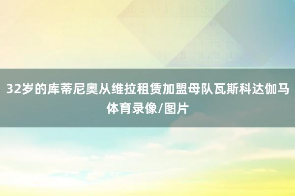 32岁的库蒂尼奥从维拉租赁加盟母队瓦斯科达伽马体育录像/图片