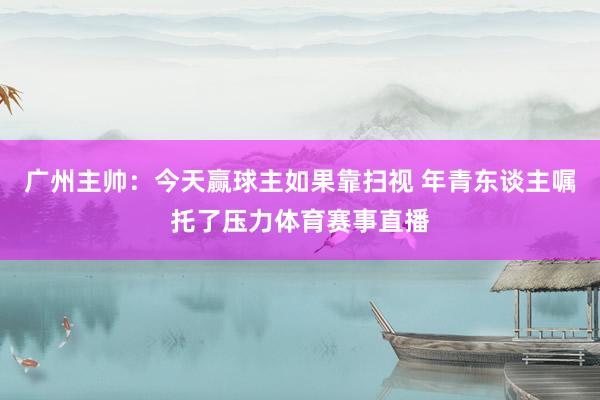 广州主帅：今天赢球主如果靠扫视 年青东谈主嘱托了压力体育赛事直播