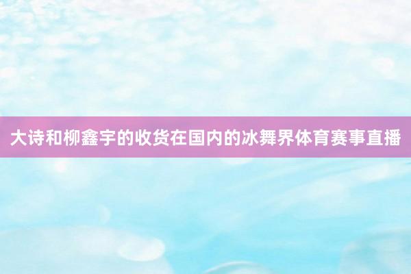 大诗和柳鑫宇的收货在国内的冰舞界体育赛事直播