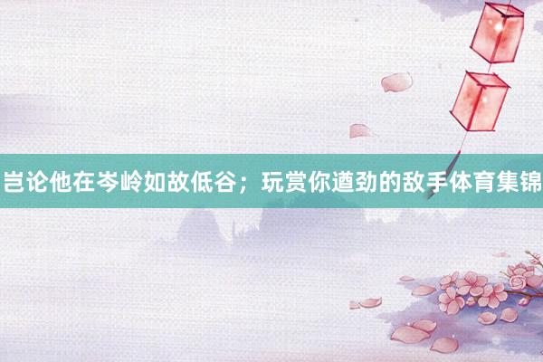 岂论他在岑岭如故低谷；玩赏你遒劲的敌手体育集锦