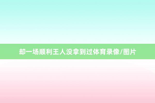 却一场顺利王人没拿到过体育录像/图片