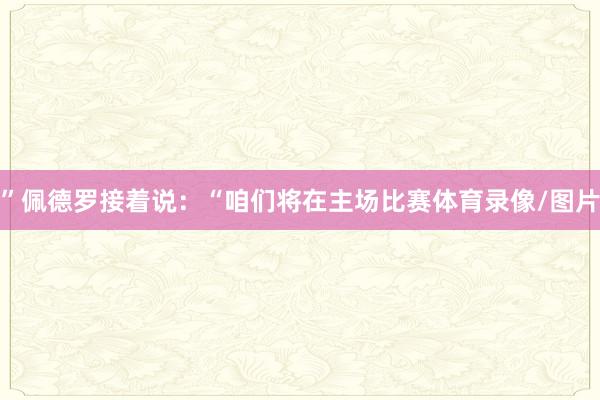 ”佩德罗接着说：“咱们将在主场比赛体育录像/图片