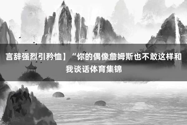 言辞强烈引矜恤】“你的偶像詹姆斯也不敢这样和我谈话体育集锦