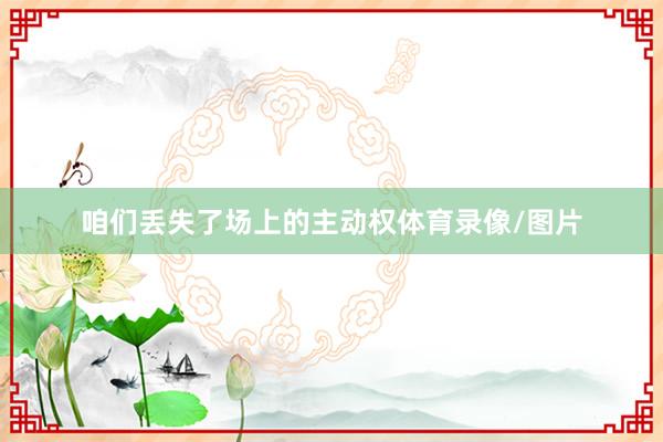咱们丢失了场上的主动权体育录像/图片