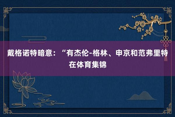 戴格诺特暗意：“有杰伦-格林、申京和范弗里特在体育集锦