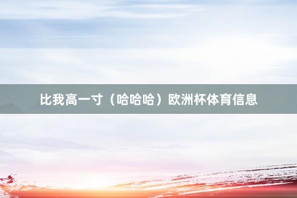 比我高一寸（哈哈哈）欧洲杯体育信息