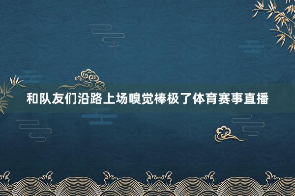 和队友们沿路上场嗅觉棒极了体育赛事直播