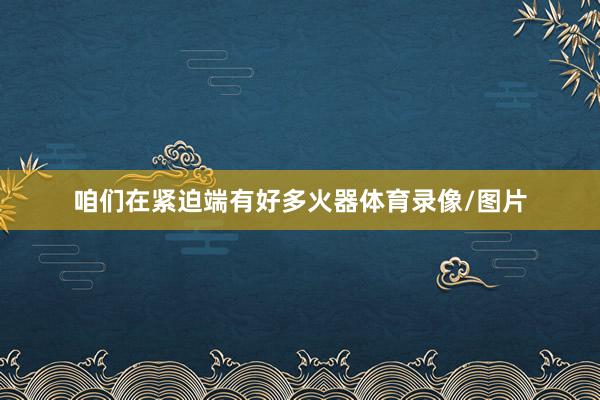 咱们在紧迫端有好多火器体育录像/图片