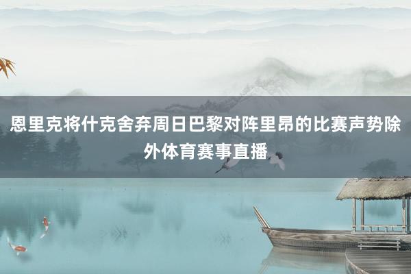 恩里克将什克舍弃周日巴黎对阵里昂的比赛声势除外体育赛事直播
