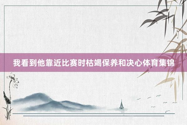 我看到他靠近比赛时枯竭保养和决心体育集锦