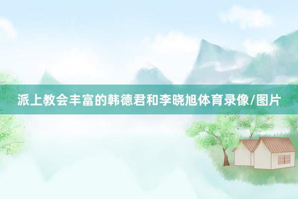 派上教会丰富的韩德君和李晓旭体育录像/图片