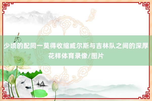 少顷的配同一莫得收缩威尔斯与吉林队之间的深厚花样体育录像/图片