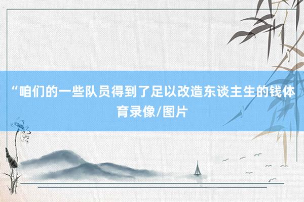 “咱们的一些队员得到了足以改造东谈主生的钱体育录像/图片