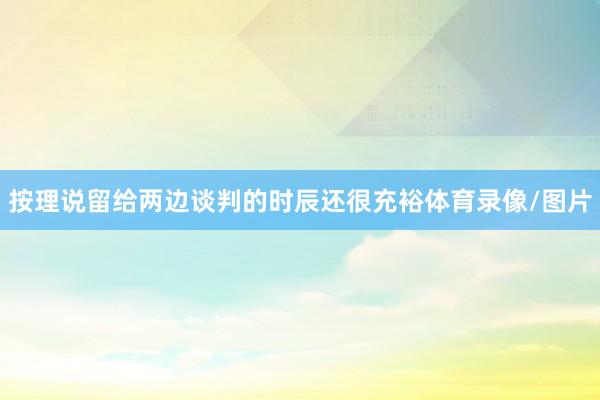 按理说留给两边谈判的时辰还很充裕体育录像/图片
