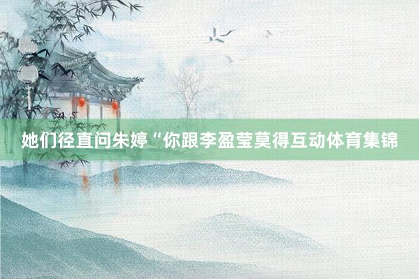 她们径直问朱婷“你跟李盈莹莫得互动体育集锦