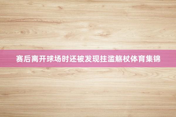 赛后离开球场时还被发现拄滥觞杖体育集锦