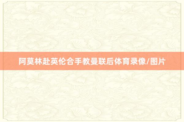 阿莫林赴英伦合手教曼联后体育录像/图片