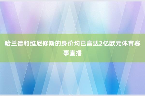 哈兰德和维尼修斯的身价均已高达2亿欧元体育赛事直播