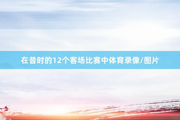 在昔时的12个客场比赛中体育录像/图片