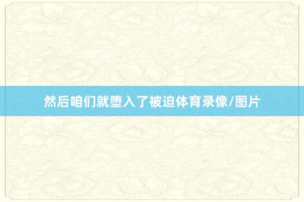 然后咱们就堕入了被迫体育录像/图片