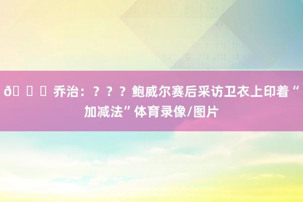 👀乔治：？？？鲍威尔赛后采访卫衣上印着“加减法”体育录像/图片