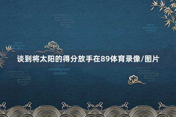 谈到将太阳的得分放手在89体育录像/图片