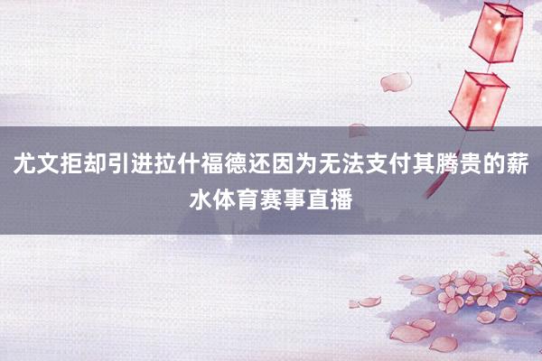 尤文拒却引进拉什福德还因为无法支付其腾贵的薪水体育赛事直播