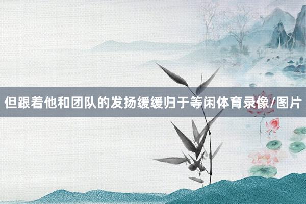 但跟着他和团队的发扬缓缓归于等闲体育录像/图片