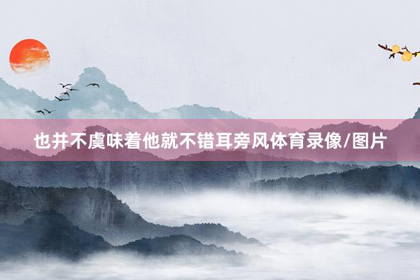 也并不虞味着他就不错耳旁风体育录像/图片