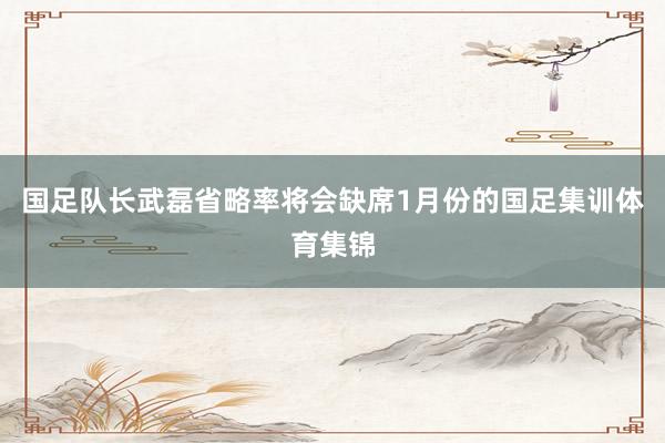 国足队长武磊省略率将会缺席1月份的国足集训体育集锦