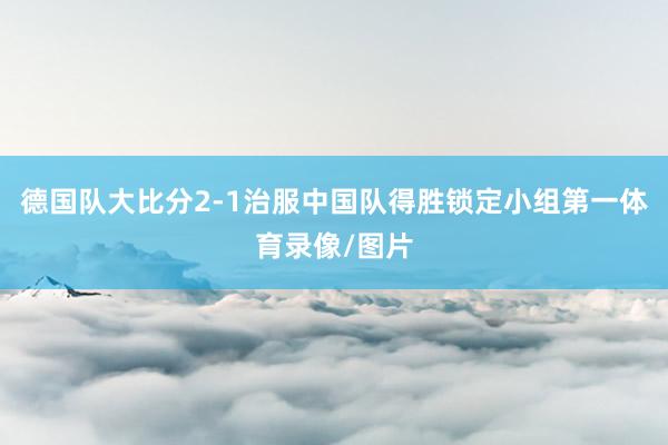 德国队大比分2-1治服中国队得胜锁定小组第一体育录像/图片