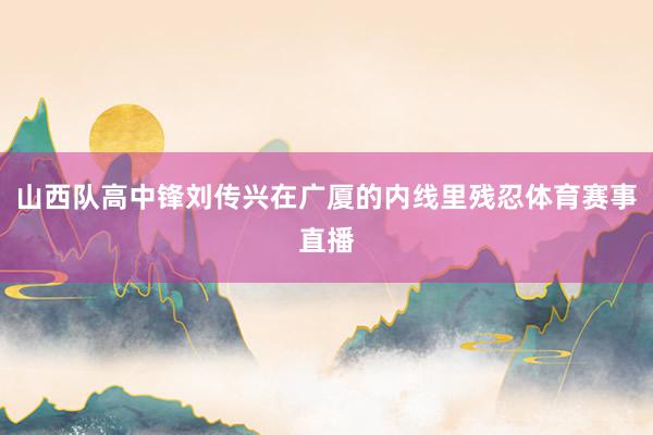 山西队高中锋刘传兴在广厦的内线里残忍体育赛事直播