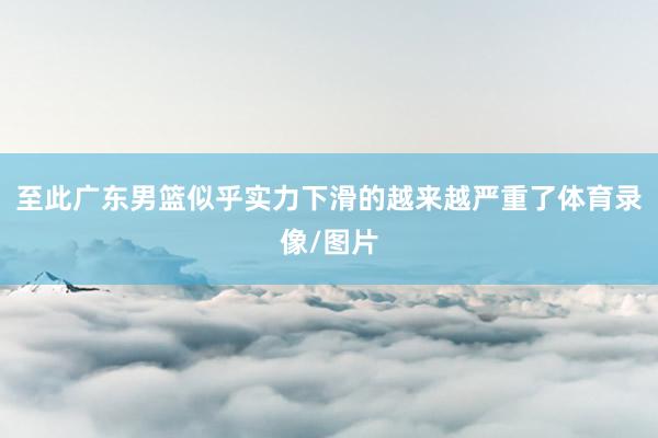 至此广东男篮似乎实力下滑的越来越严重了体育录像/图片