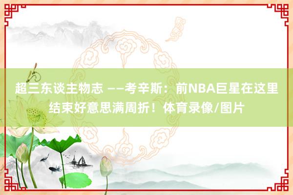 超三东谈主物志 ——考辛斯：前NBA巨星在这里结束好意思满周折！体育录像/图片